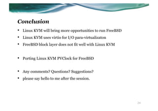 Conclusion
•    Linux KVM will bring more opportunities to run FreeBSD
•    Linux KVM uses virtio for I/O para-virtualizaton
•    FreeBSD block layer does not fit well with Linux KVM


•    Porting Linux KVM PVClock for FreeBSD


•    Any comments? Questions? Suggestions?
•    please say hello to me after the session.




                                                              24
 
