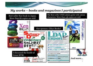 My works – books and magazines I participated
                                            The Best-seller UNIX admin guide with catoon
Best-seller Xen book in Japan.
                                            characters. More than 15k copies are sold
 More than 6k copies are sold



                                 Our sponsor, Gihyo Books!




    I discussed the benfit of
    Linux KVM.
                                                                       And more…
                                                                                    3
 