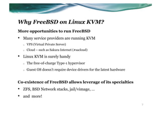Why FreeBSD on Linux KVM?
More opportunities to run FreeBSD
•    Many service providers are running KVM
     o    VPS (Virtual Private Server)
     o    Cloud – such as Sakura Internet (#sacloud)

•    Linux KVM is surely handy
     o    The free-of-charge Type-1 hypervisor
     o    Guest OS doesn’t require device drivers for the latest hardware


Co-existence of FreeBSD allows leverage of its specialties
•    ZFS, BSD Network stacks, jail/vimage, …
•    and more!

                                                                            7
 