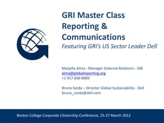 GRI Master Class
                          Reporting &
                          Communications
                          Featuring GRI’s US Sector Leader Dell


                          Marjella Alma - Manager External Relations - GRI
                          alma@globalreporting.org
                          +1 917 690 0909

                          Bruno Sarda – Director Global Sustainability - Dell
                          bruno_sarda@dell.com
Venue, Date



 Boston College Corporate Citizenship Conference, 25-27 March 2012
 