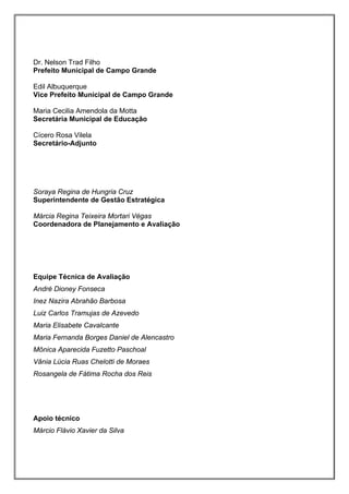 Dr. Nelson Trad Filho
Prefeito Municipal de Campo Grande

Edil Albuquerque
Vice Prefeito Municipal de Campo Grande

Maria Cecilia Amendola da Motta
Secretária Municipal de Educação

Cícero Rosa Vilela
Secretário-Adjunto




Soraya Regina de Hungria Cruz
Superintendente de Gestão Estratégica

Márcia Regina Teixeira Mortari Végas
Coordenadora de Planejamento e Avaliação




Equipe Técnica de Avaliação
André Dioney Fonseca
Inez Nazira Abrahão Barbosa
Luiz Carlos Tramujas de Azevedo
Maria Elisabete Cavalcante
Maria Fernanda Borges Daniel de Alencastro
Mônica Aparecida Fuzetto Paschoal
Vânia Lúcia Ruas Chelotti de Moraes
Rosangela de Fátima Rocha dos Reis




Apoio técnico
Márcio Flávio Xavier da Silva
 