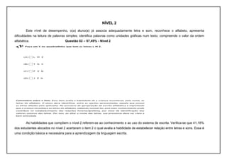 NÍVEL 2
        Este nível de desempenho, o(a) aluno(a) já associa adequadamente letra e som, reconhece o alfabeto, apresenta
dificuldades na leitura de palavras simples; identifica palavras como unidades gráficas num texto; compreende o valor da ordem
alfabética.                        Questão 02 – 97,49% - Nível 2




        As habilidades que compõem o nível 2 referem-se ao conhecimento e ao uso do sistema de escrita. Verifica-se que 41,18%
dos estudantes alocados no nível 2 acertaram o item 2 o qual avalia a habilidade de estabelecer relação entre letras e sons. Essa é
uma condição básica e necessária para a aprendizagem da linguagem escrita.
 