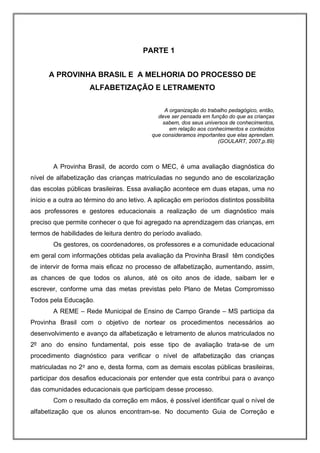 PARTE 1


      A PROVINHA BRASIL E A MELHORIA DO PROCESSO DE
                     ALFABETIZAÇÃO E LETRAMENTO

                                                A organização do trabalho pedagógico, então,
                                             deve ser pensada em função do que as crianças
                                               sabem, dos seus universos de conhecimentos,
                                                  em relação aos conhecimentos e conteúdos
                                           que consideramos importantes que elas aprendam.
                                                                     (GOULART, 2007,p.89)



        A Provinha Brasil, de acordo com o MEC, é uma avaliação diagnóstica do
nível de alfabetização das crianças matriculadas no segundo ano de escolarização
das escolas públicas brasileiras. Essa avaliação acontece em duas etapas, uma no
início e a outra ao término do ano letivo. A aplicação em períodos distintos possibilita
aos professores e gestores educacionais a realização de um diagnóstico mais
preciso que permite conhecer o que foi agregado na aprendizagem das crianças, em
termos de habilidades de leitura dentro do período avaliado.
        Os gestores, os coordenadores, os professores e a comunidade educacional
em geral com informações obtidas pela avaliação da Provinha Brasil têm condições
de intervir de forma mais eficaz no processo de alfabetização, aumentando, assim,
as chances de que todos os alunos, até os oito anos de idade, saibam ler e
escrever, conforme uma das metas previstas pelo Plano de Metas Compromisso
Todos pela Educação.
        A REME – Rede Municipal de Ensino de Campo Grande – MS participa da
Provinha Brasil com o objetivo de nortear os procedimentos necessários ao
desenvolvimento e avanço da alfabetização e letramento de alunos matriculados no
2º ano do ensino fundamental, pois esse tipo de avaliação trata-se de um
procedimento diagnóstico para verificar o nível de alfabetização das crianças
matriculadas no 2º ano e, desta forma, com as demais escolas públicas brasileiras,
participar dos desafios educacionais por entender que esta contribui para o avanço
das comunidades educacionais que participam desse processo.
        Com o resultado da correção em mãos, é possível identificar qual o nível de
alfabetização que os alunos encontram-se. No documento Guia de Correção e
 