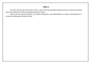 NÍVEL 5
        No nível 5, apenas o item 20 foi inferior a 65%, ou seja, 53,76% dos estudantes acertaram esse item, sendo que os demais
itens foram acertados por 100% dos estudantes alocados no nível 5.
        Neste nível o(a) aluno(a) apresenta um excelente desempenho, está alfabetizado(a), já avançou expressivamente no
processo de alfabetização e letramento inicial.
 
