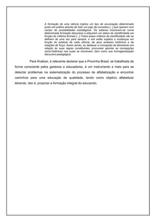 A formação de uma ciência implica um tipo de enunciação determinado
                     posto em prática através de todo um jogo de conceitos [...] que operam num
                     campo de possibilidades estratégicas. Os saberes inscrevem-se numa
                     determinada formação discursiva e adquirem um status de cientificidade em
                     função de critérios formais [...] Todos esses critérios de cientificidade não se
                     definem de uma vez para sempre, e sim estão sujeitos a mudanças em
                     função do estatuto de cada ciência, de seus avatares históricos e de
                     relações de força. Assim sendo, ao destacar a concepção de letramento em
                     relação às suas regras constituintes, procurarei apontar as concepções
                     sócio-históricas nas quais se inscrevem, bem como sua homogeneização
                     discursivo-pedagógica.

          Para finalizar, é relevante declarar que a Provinha Brasil, se trabalhada de
forma consciente pelos gestores e educadores, é um instrumento a mais para se
detectar problemas na sistematização do processo de alfabetização e encontrar
caminhos para uma educação de qualidade, tendo como objetivo alfabetizar
letrando. Isto é, propiciar a formação integral do educando.
 