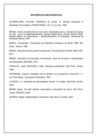 REFERÊNCIAS BIBLIOGRÁFICAS


ALVAREZ-URÌA, Fernando. Microfísica da escola. In: Revista Educação &
Realidade. Porto Alegre: UFGRS/FACED, v.21, n.2, jul.-dez. 1996.


BRASIL. Ensino fundamental de nove anos: orientações para a inclusão da criança
de seis anos de idade/organização Jeanete Beauchamp, Sandra Denise Pagel,
Aricélia Ribeiro do Nascimento. – Brasília:Ministério da Educação, Secretaria de
Educação Básica, 2007.

BRASIL. Constituição. Constituição da República Federativa do Brasil: 1988. São
Paulo : Saraiva 1988.

BRASIL. Secretaria de Educação Fundamental. Provinha Brasil. Brasília: MEC/ SEF,
2011.

BRASIL. Secretaria de Educação Fundamental. Guia de Correção e Interpretação
dos Resultados: MEC/SEF, 2011.

EZPELETA, Justa, ROCKWELL, Elsie. Pesquisa participante. São Paulo: Cortez,
1986.

HOFFMANN, Jussara. Avaliação mito & desafio: uma perspectiva construtiva. 11.
ed. Porto Alegre : Educação & Realidade, 1993.

LUCKESI, C. C. Avaliação de aprendizagem escolar. 14° edição. São Paulo. Cortez,
2002.

MORIN, Edgar. Os sete saberes necessários à educação do futuro. São Paulo:
Cortez, UNESCO, 2000.

SOARES, Magda. Alfabetização e letramento. São Paulo: Contexto, 2001.
 