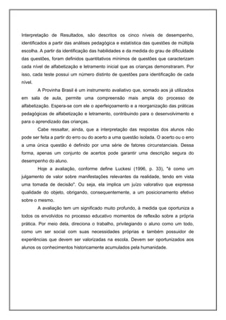 Interpretação de Resultados, são descritos os cinco níveis de desempenho,
identificados a partir das análises pedagógica e estatística das questões de múltipla
escolha. A partir da identificação das habilidades e da medida do grau de dificuldade
das questões, foram definidos quantitativos mínimos de questões que caracterizam
cada nível de alfabetização e letramento inicial que as crianças demonstraram. Por
isso, cada teste possui um número distinto de questões para identificação de cada
nível.
         A Provinha Brasil é um instrumento avaliativo que, somado aos já utilizados
em sala de aula, permite uma compreensão mais ampla do processo de
alfabetização. Espera-se com ele o aperfeiçoamento e a reorganização das práticas
pedagógicas de alfabetização e letramento, contribuindo para o desenvolvimento e
para o aprendizado das crianças.
         Cabe ressaltar, ainda, que a interpretação das respostas dos alunos não
pode ser feita a partir do erro ou do acerto a uma questão isolada. O acerto ou o erro
a uma única questão é definido por uma série de fatores circunstanciais. Dessa
forma, apenas um conjunto de acertos pode garantir uma descrição segura do
desempenho do aluno.
         Hoje a avaliação, conforme define Luckesi (1996, p. 33), "é como um
julgamento de valor sobre manifestações relevantes da realidade, tendo em vista
uma tomada de decisão". Ou seja, ela implica um juízo valorativo que expressa
qualidade do objeto, obrigando, consequentemente, a um posicionamento efetivo
sobre o mesmo.
         A avaliação tem um significado muito profundo, à medida que oportuniza a
todos os envolvidos no processo educativo momentos de reflexão sobre a própria
prática. Por meio dela, direciona o trabalho, privilegiando o aluno como um todo,
como um ser social com suas necessidades próprias e também possuidor de
experiências que devem ser valorizadas na escola. Devem ser oportunizados aos
alunos os conhecimentos historicamente acumulados pela humanidade.
 