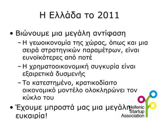 Η Ελλάδα το 2011
• Βιώνουμε μια μεγάλη αντίφαση
  – Η γεωοικονομία της χώρας, όπως και μια
    σειρά στρατηγικών παραμέτρων, είναι
    ευνοϊκότερες από ποτέ
  – Η χρηματοοικονομική συγκυρία είναι
    εξαιρετικά δυσμενής
  – Το κατεστημένο, κρατικοδίαιτο
    οικονομικό μοντέλο ολοκληρώνει τον
    κύκλο του
• Έχουμε μπροστά μας μια μεγάλη
  ευκαιρία!
 