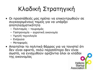Κλαδική Στρατηγική
• Οι προσπάθειές μας πρέπει να επικεντρωθούν σε
  συγκεκριμένους τομείς για να υπάρξει
  αποτελεσματικότητα
   –   Πολιτισμός – τουρισμός
   –   Γαστρονομία – αγροτική οικονομία
   –   Υψηλή τεχνολογία
   –   Ενέργεια
   –   Μεταφορές
• Απαιτείται το πολιτικό θάρρος για να τονιστεί ότι
  δεν είναι εφικτό, πολύ περισσότερο δεν είναι
  σωστό, να ενισχυθούν οριζόντια όλοι οι κλάδοι
  της οικονομίας
 