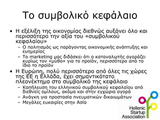 Το συμβολικό κεφάλαιο
• Η εξέλιξη της οικονομίας διεθνώς αυξάνει όλο και
  περισσότερο την αξία του «συμβολικού
  κεφαλαίου»
  – Ο πολιτισμός ως παράγοντας οικονομικής ανάπτυξης και
    ευημερίας
  – Το marketing μας διδάσκει ότι ο καταναλωτής αγοράζει
    κυρίως τον «μύθο» για το προϊόν, περισσότερο από το
    ίδιο το προϊόν
• Η Ευρώπη, πολύ περισσότερο από όλες τις χώρες
  της ΕΕ η Ελλάδα, έχει σημαντικότατο
  πλεονέκτημα στο συμβολικό της κεφάλαιο
  – Καπήλευση του ελληνικού συμβολικού κεφαλαίου από
    διεθνείς ομίλους, ακόμα και στην εγχώρια αγορά
  – Ανάγκη για προστασία πνευματικών δικαιωμάτων
  – Μεγάλες ευκαιρίες στην Ασία
 