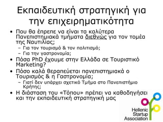 Εκπαιδευτική στρατηγική για
    την επιχειρηματικότητα
• Που θα έπρεπε να είναι τα καλύτερα
  Πανεπιστημιακά τμήματα διεθνώς για τον τομέα
  της Ναυτιλίας;
  – Για τον τουρισμό & τον πολιτισμό;
  – Για την γαστρονομία;
• Πόσα PhD έχουμε στην Ελλάδα σε Τουριστικό
  Marketing?
• Πόσο καλά θεραπεύεται πανεπιστημιακά ο
  Τουρισμός & η Γαστρονομία;
  – Γιατί δεν υπάρχει σχετικό Τμήμα στο Πανεπιστήμιο
    Κρήτης;
• Η διάσταση του «Τόπου» πρέπει να καθοδηγήσει
  και την εκπαιδευτική στρατηγική μας
 
