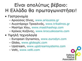 Είναι απολύτως βέβαιο:
Η Ελλάδα θα πρωταγωνιστήσει!
• Γαστρονομία
  –   Αριούσιος Οίνος, www.ariousios.gr
  –   Αυγοτάραχο Τρικαλινός, www.trikalinos.gr
  –   Μαστίχα Χίου, www.mastihashop.com
  –   Κρόκος Κοζάνης, www.krocuskozanis.com
• Υψηλή τεχνολογία
  –   European Dynamics, www.eurodyn.com
  –   Globo, www.globoplc.com
  –   Upstream, www.upstreamsystems.com
  –   Velti, www.velti.com
 