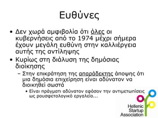 Ευθύνες
• Δεν χωρά αμφιβολία ότι όλες οι
  κυβερνήσεις από το 1974 μέχρι σήμερα
  έχουν μεγάλη ευθύνη στην καλλιέργεια
  αυτής της αντίληψης
• Κυρίως στη διάλυση της δημόσιας
  διοίκησης
  – Στην επικράτηση της απαράδεκτης άποψης ότι
    μια δημόσια επιχείρηση είναι αδύνατον να
    διοικηθεί σωστά
    • Είναι πράγματι αδύνατον εφόσον την αντιμετωπίσεις
      ως ρουσφετολογικό εργαλείο...
 