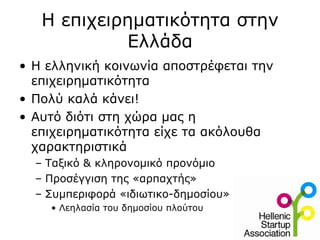 Η επιχειρηματικότητα στην
            Ελλάδα
• Η ελληνική κοινωνία αποστρέφεται την
  επιχειρηματικότητα
• Πολύ καλά κάνει!
• Αυτό διότι στη χώρα μας η
  επιχειρηματικότητα είχε τα ακόλουθα
  χαρακτηριστικά
  – Ταξικό & κληρονομικό προνόμιο
  – Προσέγγιση της «αρπαχτής»
  – Συμπεριφορά «ιδιωτικο-δημοσίου»
    • Λεηλασία του δημοσίου πλούτου
 