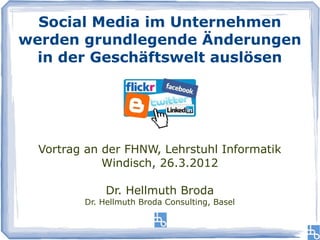 Social Media im Unternehmen
werden grundlegende Änderungen
  in der Geschäftswelt auslösen




  Vortrag an der FHNW, Lehrstuhl Informatik
             Windisch, 26.3.2012

              Dr. Hellmuth Broda
         Dr. Hellmuth Broda Consulting, Basel
 