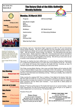 The Rotary Club of the Hills-Kellyville
  Mon 26 Mar 2012
  Issue 3. No. 31

                                              Weekly Bulletin

                                     Monday, 26 March 2012
                                          Program:                        GSE Farewell Night
   Last Meeting:
                                          Duty Roster tonight:
                19 March 2012             Door
                                          Minutes
   Program:
                                          Rotary Grace
         International Night
                                          Birthdays:                      28th Sheila Prasad
   Apologies:
                                          Anniversaries:                  31st Brian & Joy Wickham

                                          Toasts:
                                          Loyal
                                          Overseas Club

                                          What Am I Up To Now




                                     Last Monday night was “International Night” organised and MC’d by PE and International
                                     Director Bobby Redman. We had a well attended and very enjoyable social evening and
Students at Fundaninas, an           special thanks go to Bobby and our three other presenters who spoke about their country of
orphanage in Guatemala City,         origin.....Wilf van Emmerik, Suresh Prasad, Jim Sifonios. The international food was good
Guatemala. With support from The     very tasty andour Bobby organised a raffle with a Trivia Questionnaire with an international
Rotary Foundation through several
Matching Grants, the orphanage
                                     theme too. Almost all members and guests wore international dress of some kind too, so
houses, nourishes, and educates      thank you to everyone who participated in the evening. We will let you know when we can
girls ages 2-18.                     to another social meeting with a different theme.
Rotary Images/ Monika Lozinska-
Lee.
                                     This week our meeting has been shifted from our normal Monday meeting to Wednesday
                                        th
                                     27 to attend the Farewell Dinner to our GSE Team of journalists from the UK. The dinner
                                     is at the Castle Hill Country Club hosted by the Castle Hill Club. Currently we have 16
                                     members & partners who will be representing our Club at the dinner.

                             This Friday morning Bobby Redman, Alan Jones and Keith Stapley will be hosting the GSE
                             Team to Tubrook Station to give them a small taste of life in the outback. Demonstrations
 Next Meeting:               on whip cracking boomerang throwing and sheep shearing are on the agenda. I’m sure they
                             will have a very informative and interesting morning. Thank you to Bobby, Alan & Keith for
        Monday 02 April 2012 looking after them.

 Program                     Friday evening the outgoing GSE Team is holding a Trivia Night at the Sydney Tatts Club.
                             We have table set aside for us and currently we have 5 members and partners attending.
    The Hills Environment & We would like to increase the numbers to a full table of 10 if possible to give our support to
               Project Group Claire Thompson and her fellow team members. If you would like to attend please let
                             Bobby Redman know.
 WHAT AM I UP TO NOW                          nd
                                  Monday 2 April we will be back at The Castle Hill Tavern for our normal meeting. Gerard
                PP Keith Stapley Nolan representing The Hills Environmental and Project Group will give us an update on
                                l what is happening in our local area eg. The Norwest Rail Link.
 Duty Roster
                                     President Penny Hill
 Door                                                                                          Rotary Four-Way Test:
                 PP Ray Campbell                   Rotary Grace:                                      Is it the TRUTH?
 Minutes                                   “O Lord our giver of all good                       Is it FAIR to all concerned?
                  PP Keith Stapley        We thank You for our daily food,              Will it build GOODWILL and BETTER
                                        May Rotary friends and Rotary ways,                           FRIENDSHIPS?
 Rotary Grace                            Help us to serve you all our days”.           Will it be BENEFICIAL to all concerned?
                   PP Alan Walker
 