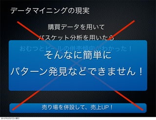 データマイニングの現実

                 購買データを用いて
                バスケット分析を用いたら
            おむつとビールの併売傾向がわかった！
                そんなに簡単に
      パターン発見などできません！


                売り場を併設して、売上UP！
2012年3月27日火曜日
 