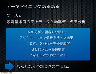 データマイニングあるある
       ケース２
       家電量販店の売上データと顧客データを分析

                  ABC分析で顧客を分類し、
                アソシエーション分析を行った結果、
                  １０代、２０代→非優良顧客
                   ３０代以上→優良顧客
                   となることがわかった！


                なんとなく予想つきますよね。
2012年3月27日火曜日
 