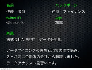 名前           バックボーン
      伊藤 徹郎       経済・ファイナンス
      twitter ID    Age
      @tetsuroito   26歳

      所属
      株式会社ALBERT データ分析部

      データマイニングの理想と現実の間で悩み、
      ２ヶ月前に金融系の会社から転職しました。
      データアナリスト見習いです。
2012年3月27日火曜日
 