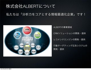 株式会社ALBERTについて
      私たちは「分析力をコアとする情報最適化企業」です！


                    ALBERTの事業領域

                    CRMソリューションの開発・提供

                    レコメンドエンジンの開発・提供

                    行動ターゲティング広告システムの
                    開発・提供




2012年3月27日火曜日
 