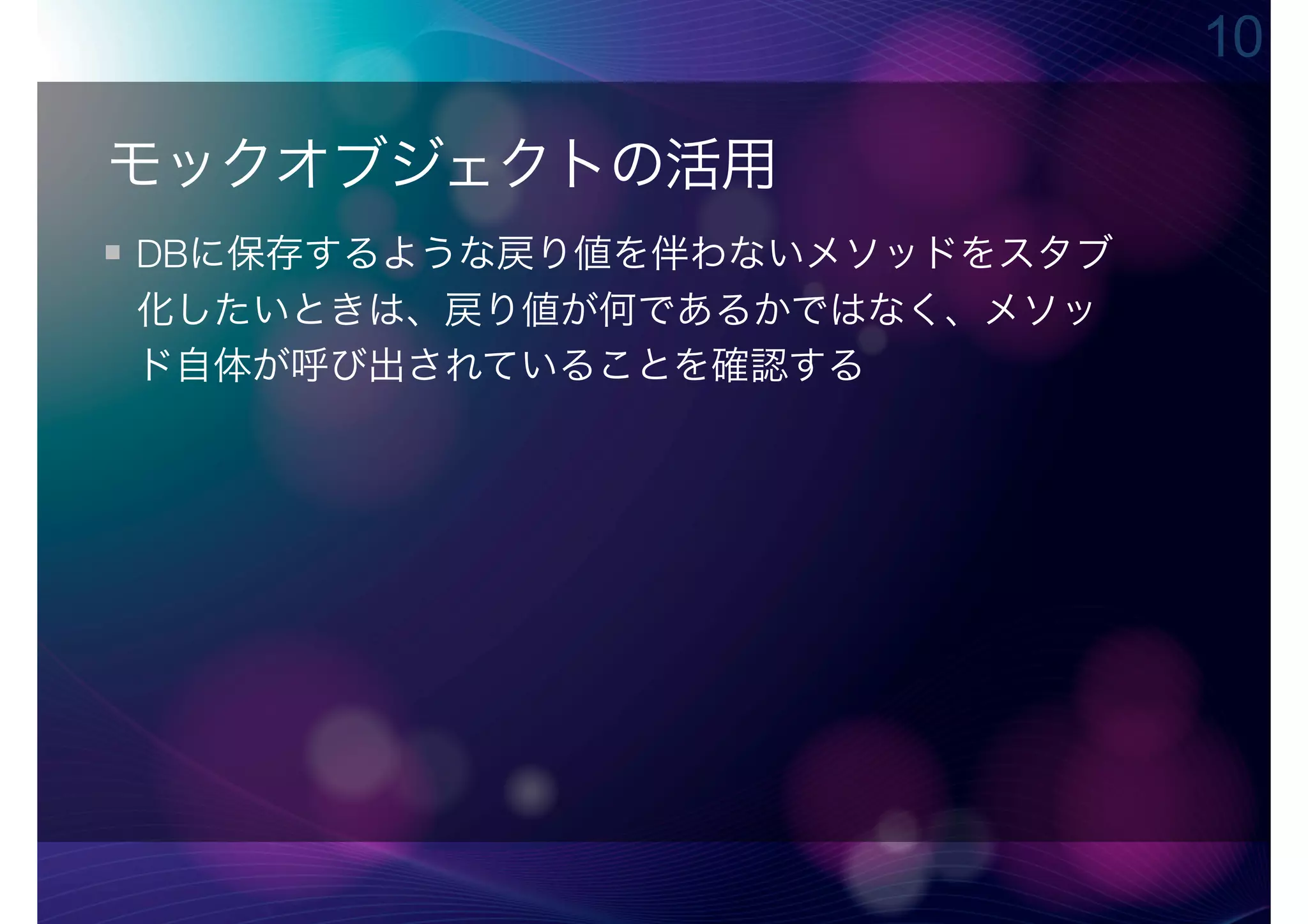 10

モックオブジェクトの活用
DBに保存するような戻り値を伴わないメソッドをスタブ
化したいときは、戻り値が何であるかではなく、メソッ
ド自体が呼び出されていることを確認する
 