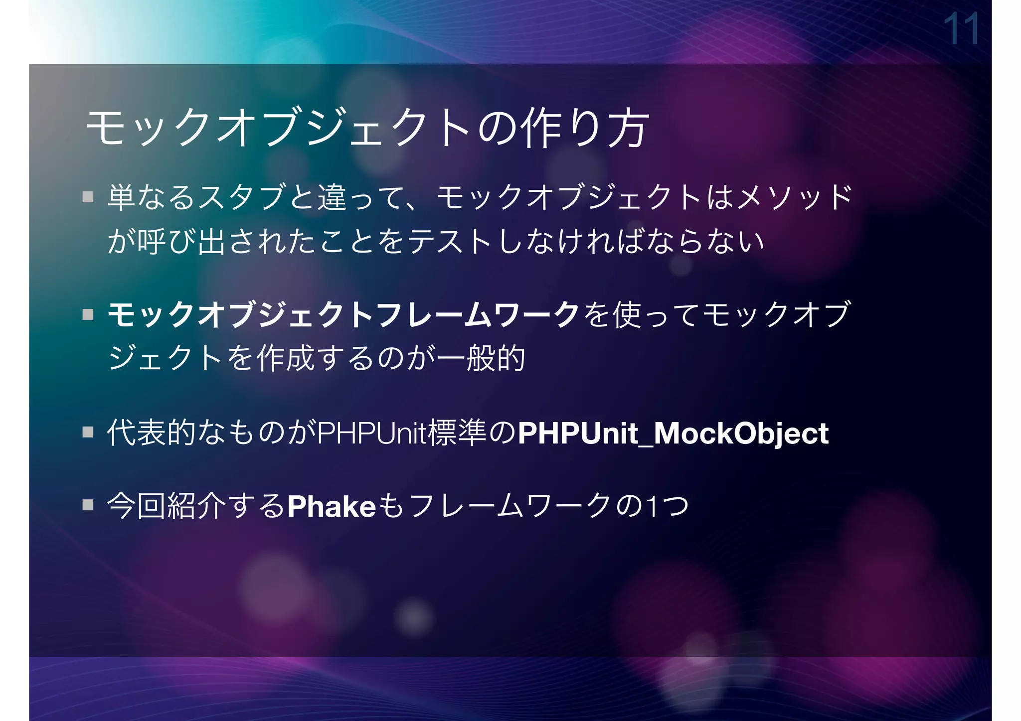 11

モックオブジェクトの作り方
単なるスタブと違って、モックオブジェクトはメソッド
が呼び出されたことをテストしなければならない

モックオブジェクトフレームワークを使ってモックオブ
ジェクトを作成するのが一般的

代表的なものがPHPUnit標準のPHPUnit_MockObject

今回紹介するPhakeもフレームワークの1つ
 