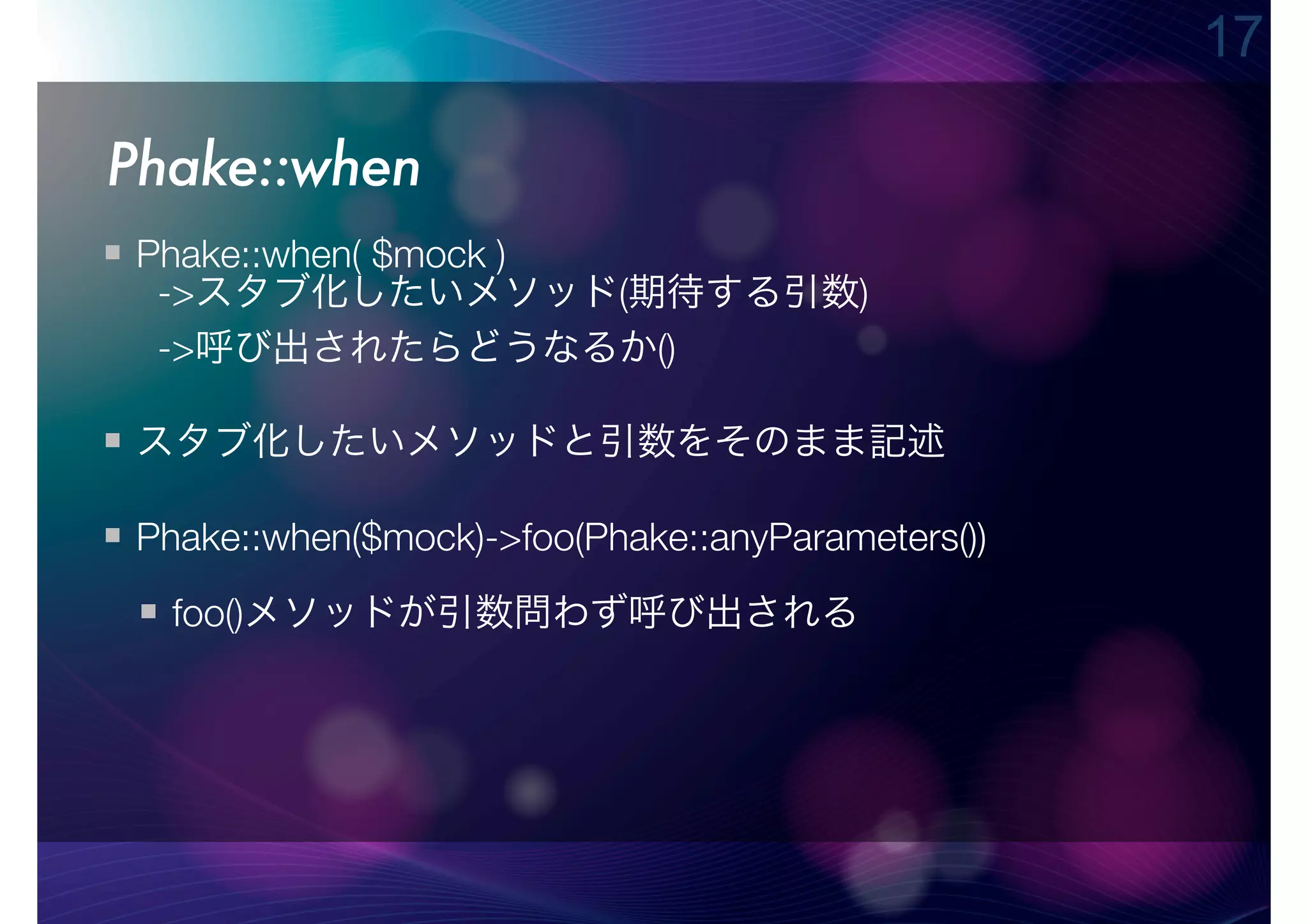 17

Phake::when
 Phake::when( $mock )
  ->スタブ化したいメソッド(期待する引数)
  ->呼び出されたらどうなるか()

 スタブ化したいメソッドと引数をそのまま記述

 Phake::when($mock)->foo(Phake::anyParameters())
  foo()メソッドが引数問わず呼び出される
 