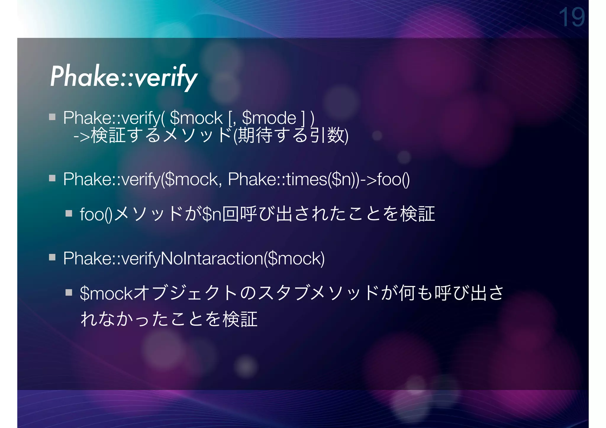 19

Phake::verify
 Phake::verify( $mock [, $mode ] )
  ->検証するメソッド(期待する引数)

 Phake::verify($mock, Phake::times($n))->foo()
   foo()メソッドが$n回呼び出されたことを検証

 Phake::verifyNoIntaraction($mock)
   $mockオブジェクトのスタブメソッドが何も呼び出さ
   れなかったことを検証
 