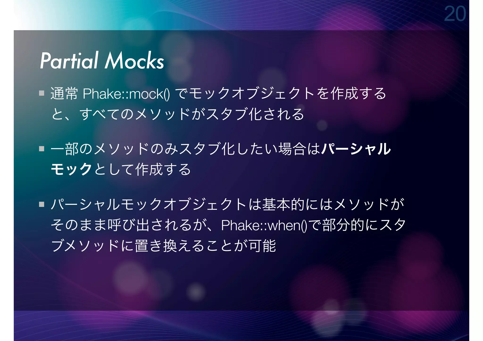 20

Partial Mocks
 通常 Phake::mock() でモックオブジェクトを作成する
 と、すべてのメソッドがスタブ化される

 一部のメソッドのみスタブ化したい場合はパーシャル
 モックとして作成する

 パーシャルモックオブジェクトは基本的にはメソッドが
 そのまま呼び出されるが、Phake::when()で部分的にスタ
 ブメソッドに置き換えることが可能
 