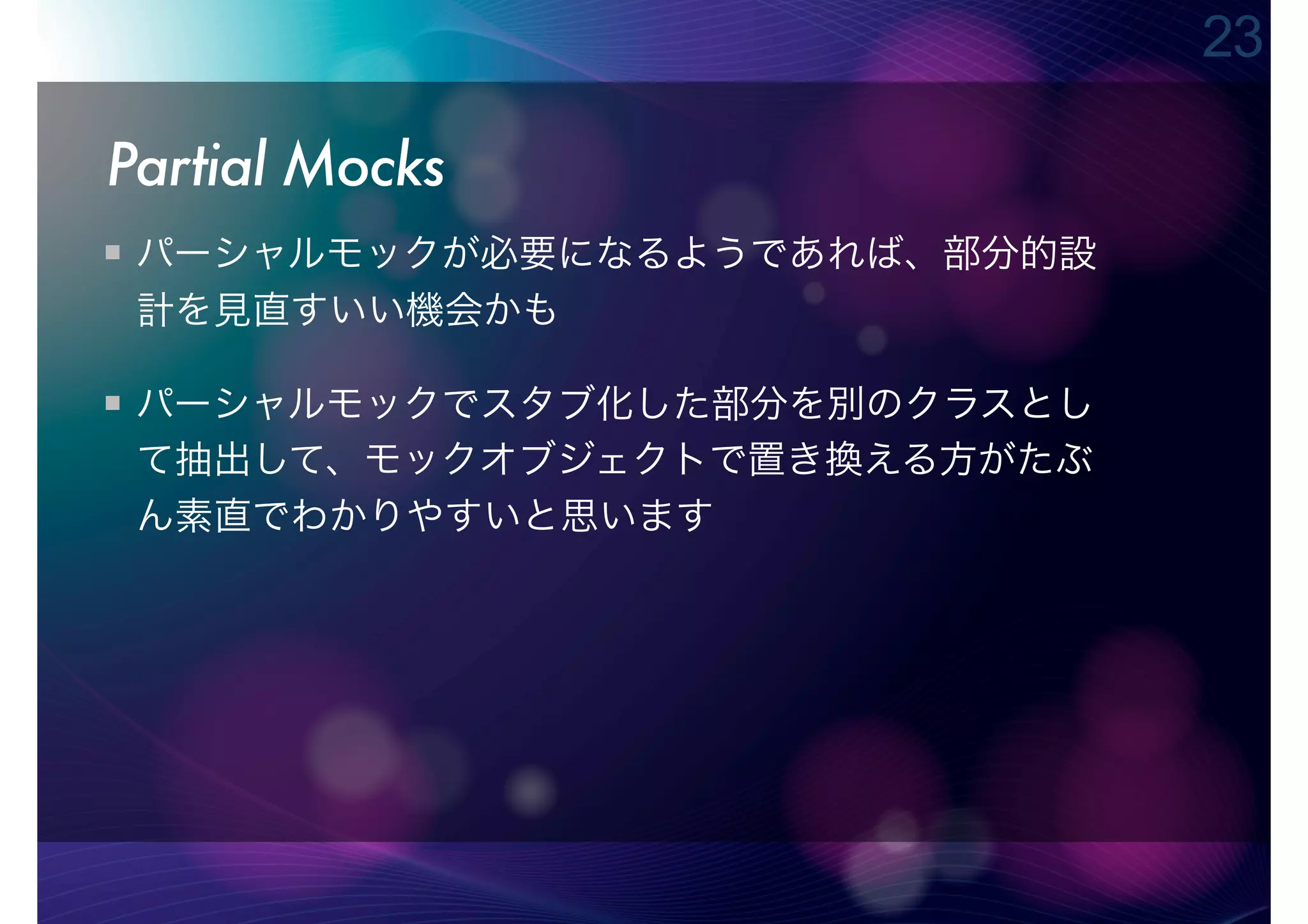 23

Partial Mocks
 パーシャルモックが必要になるようであれば、部分的設
 計を見直すいい機会かも

 パーシャルモックでスタブ化した部分を別のクラスとし
 て抽出して、モックオブジェクトで置き換える方がたぶ
 ん素直でわかりやすいと思います
 