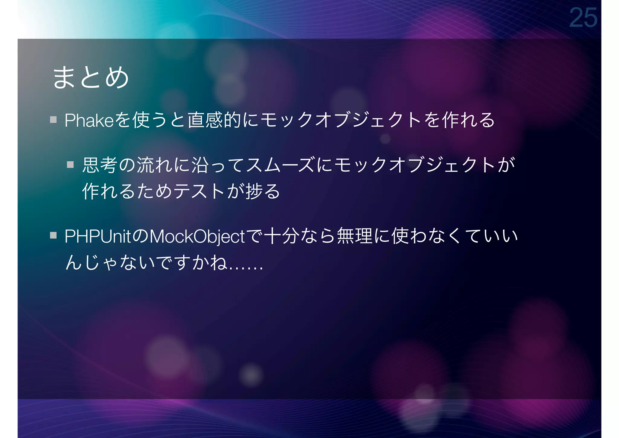 25

まとめ
Phakeを使うと直感的にモックオブジェクトを作れる

 思考の流れに沿ってスムーズにモックオブジェクトが
 作れるためテストが る

PHPUnitのMockObjectで十分なら無理に使わなくていい
んじゃないですかね……
 