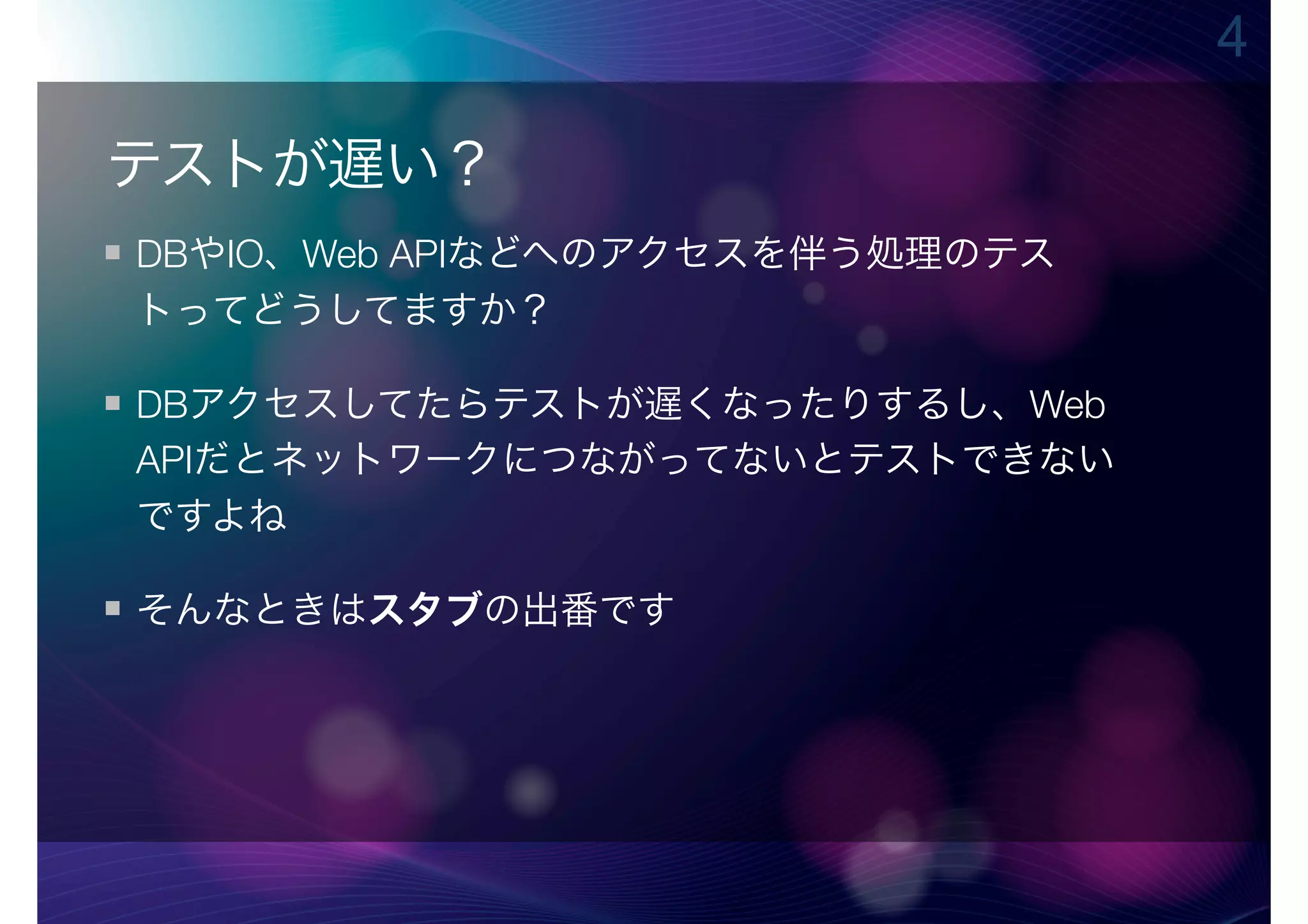 4

テストが遅い？
DBやIO、Web APIなどへのアクセスを伴う処理のテス
トってどうしてますか？

DBアクセスしてたらテストが遅くなったりするし、Web
APIだとネットワークにつながってないとテストできない
ですよね

そんなときはスタブの出番です
 
