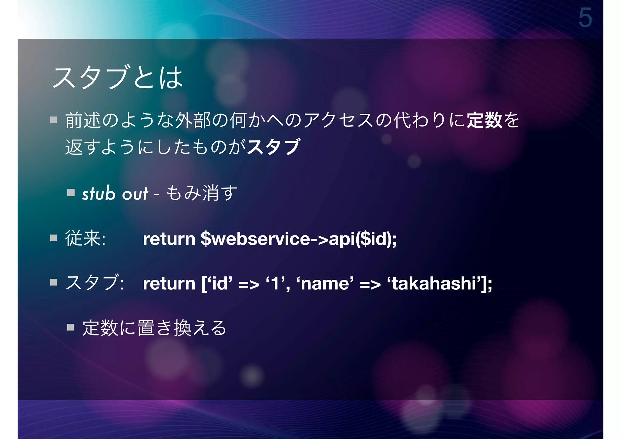 5

スタブとは
前述のような外部の何かへのアクセスの代わりに定数を
返すようにしたものがスタブ

 stub out - もみ消す

従来:  return $webservice->api($id);

スタブ: return [‘id’ => ‘1’, ‘name’ => ‘takahashi’];

 定数に置き換える
 