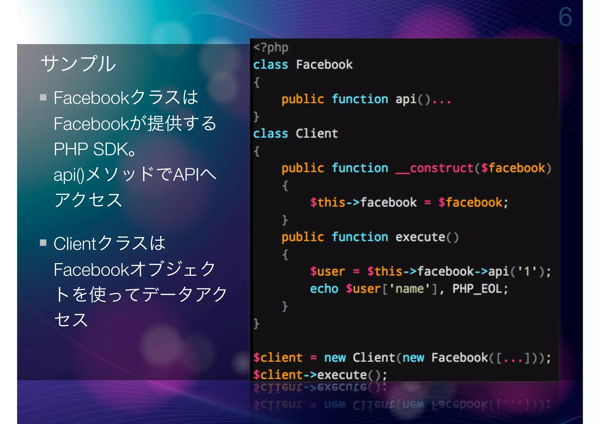 6
サンプル
Facebookクラスは
Facebookが提供する
PHP SDK。
api()メソッドでAPIへ
アクセス

Clientクラスは
Facebookオブジェク
トを使ってデータアク
セス
 