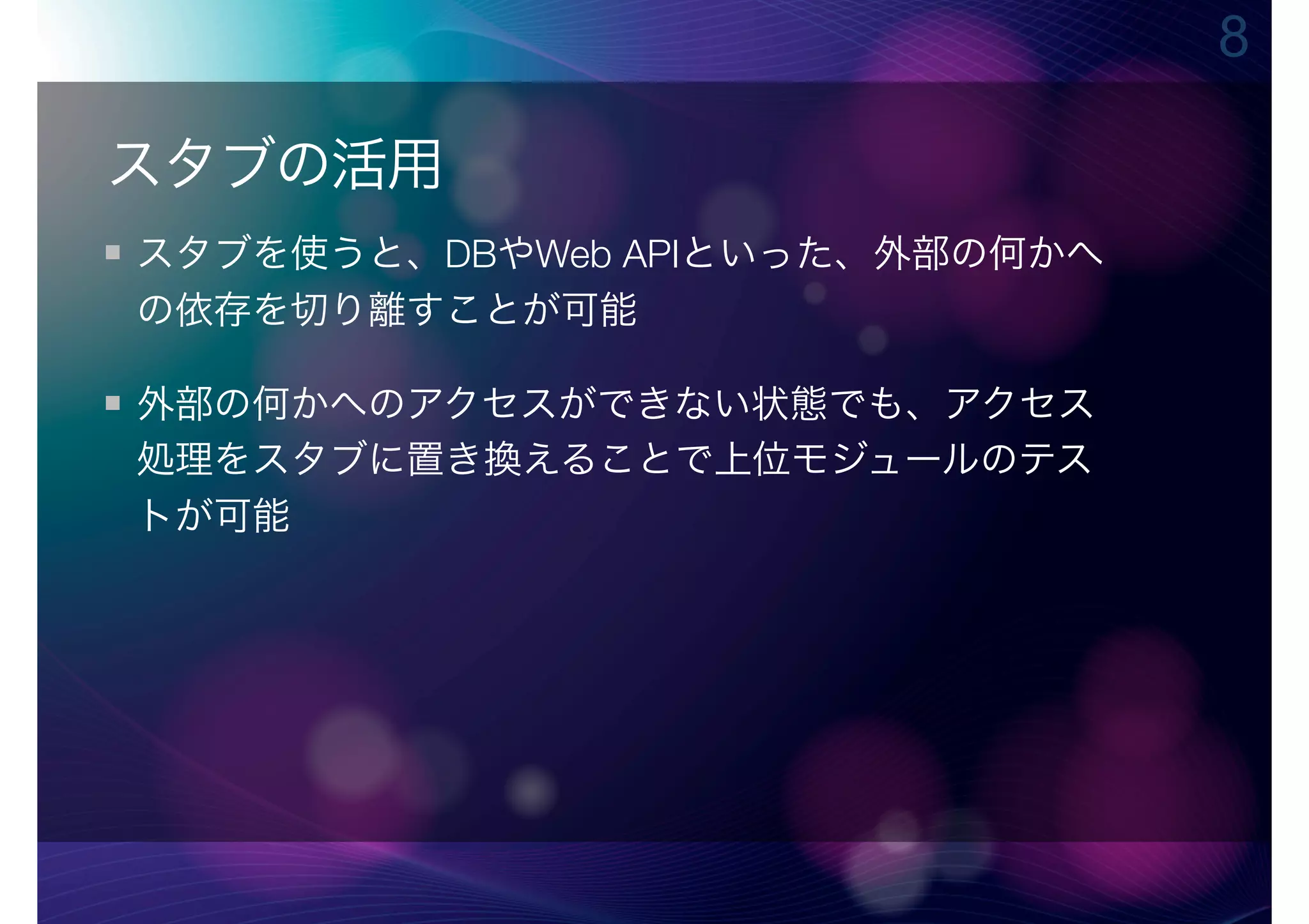 8

スタブの活用
スタブを使うと、DBやWeb APIといった、外部の何かへ
の依存を切り離すことが可能

外部の何かへのアクセスができない状態でも、アクセス
処理をスタブに置き換えることで上位モジュールのテス
トが可能
 
