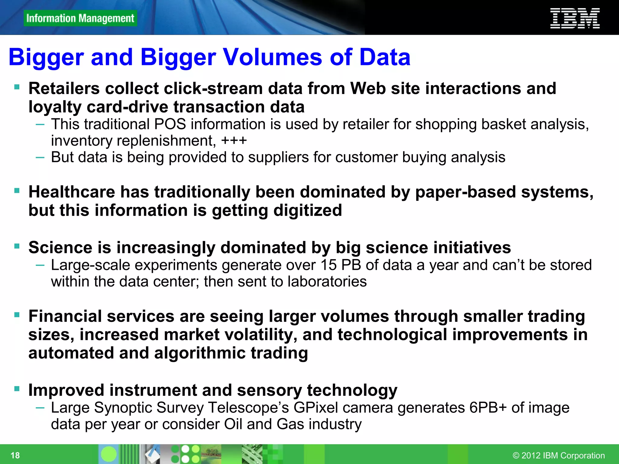 Bigger and Bigger Volumes of Data
 Retailers collect click-stream data from Web site interactions and
  loyalty card-drive transaction data
     – This traditional POS information is used by retailer for shopping basket analysis,
       inventory replenishment, +++
     – But data is being provided to suppliers for customer buying analysis

 Healthcare has traditionally been dominated by paper-based systems,
  but this information is getting digitized

 Science is increasingly dominated by big science initiatives
     – Large-scale experiments generate over 15 PB of data a year and can’t be stored
       within the data center; then sent to laboratories

 Financial services are seeing larger volumes through smaller trading
  sizes, increased market volatility, and technological improvements in
  automated and algorithmic trading

 Improved instrument and sensory technology
     – Large Synoptic Survey Telescope’s GPixel camera generates 6PB+ of image
       data per year or consider Oil and Gas industry
18                                                                           © 2012 IBM Corporation
 