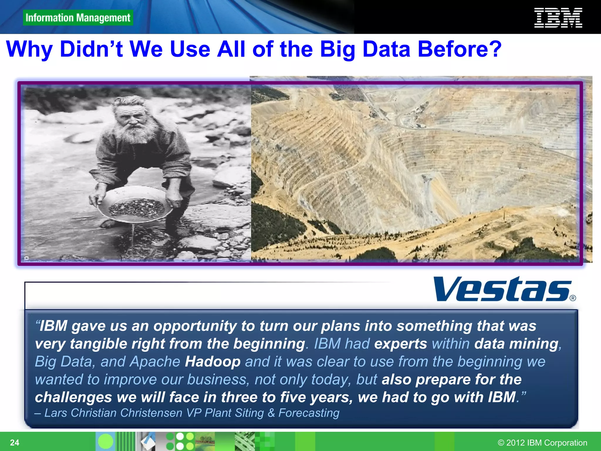 Why Didn’t We Use All of the Big Data Before?




     “IBM gave us an opportunity to turn our plans into something that was
     very tangible right from the beginning. IBM had experts within data mining,
     Big Data, and Apache Hadoop and it was clear to use from the beginning we
     wanted to improve our business, not only today, but also prepare for the
     challenges we will face in three to five years, we had to go with IBM.”
     – Lars Christian Christensen VP Plant Siting & Forecasting

24                                                                    © 2012 IBM Corporation
 