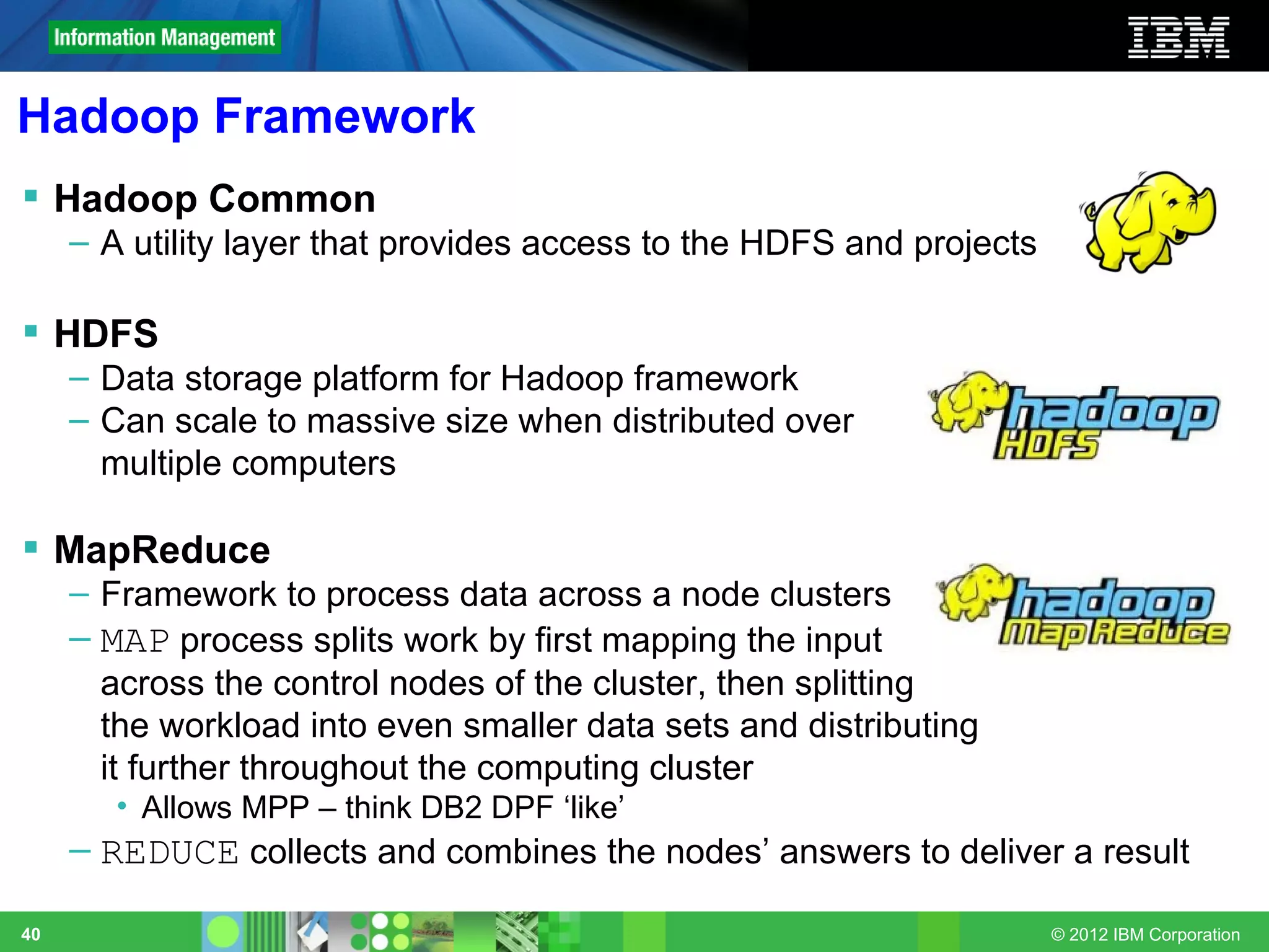 Hadoop Framework
 Hadoop Common
     – A utility layer that provides access to the HDFS and projects

 HDFS
     – Data storage platform for Hadoop framework
     – Can scale to massive size when distributed over
       multiple computers

 MapReduce
     – Framework to process data across a node clusters
     – MAP process splits work by first mapping the input
       across the control nodes of the cluster, then splitting
       the workload into even smaller data sets and distributing
       it further throughout the computing cluster
        • Allows MPP – think DB2 DPF ‘like’
     – REDUCE collects and combines the nodes’ answers to deliver a result

40                                                                     © 2012 IBM Corporation
 