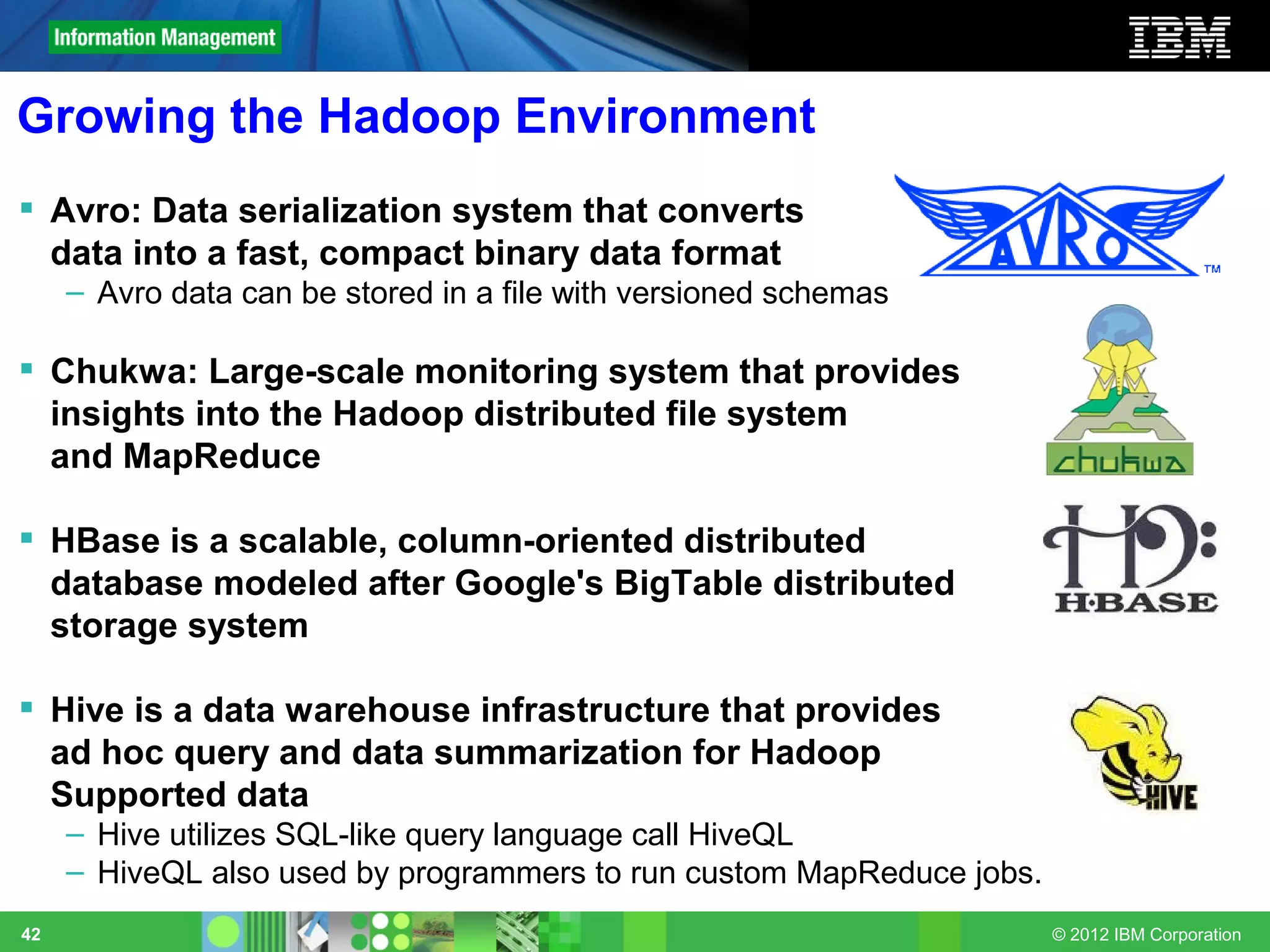 Growing the Hadoop Environment
 Avro: Data serialization system that converts
  data into a fast, compact binary data format
     – Avro data can be stored in a file with versioned schemas

 Chukwa: Large-scale monitoring system that provides
  insights into the Hadoop distributed file system
  and MapReduce

 HBase is a scalable, column-oriented distributed
  database modeled after Google's BigTable distributed
  storage system

 Hive is a data warehouse infrastructure that provides
  ad hoc query and data summarization for Hadoop
  Supported data
     – Hive utilizes SQL-like query language call HiveQL
     – HiveQL also used by programmers to run custom MapReduce jobs.
42                                                                     © 2012 IBM Corporation
 