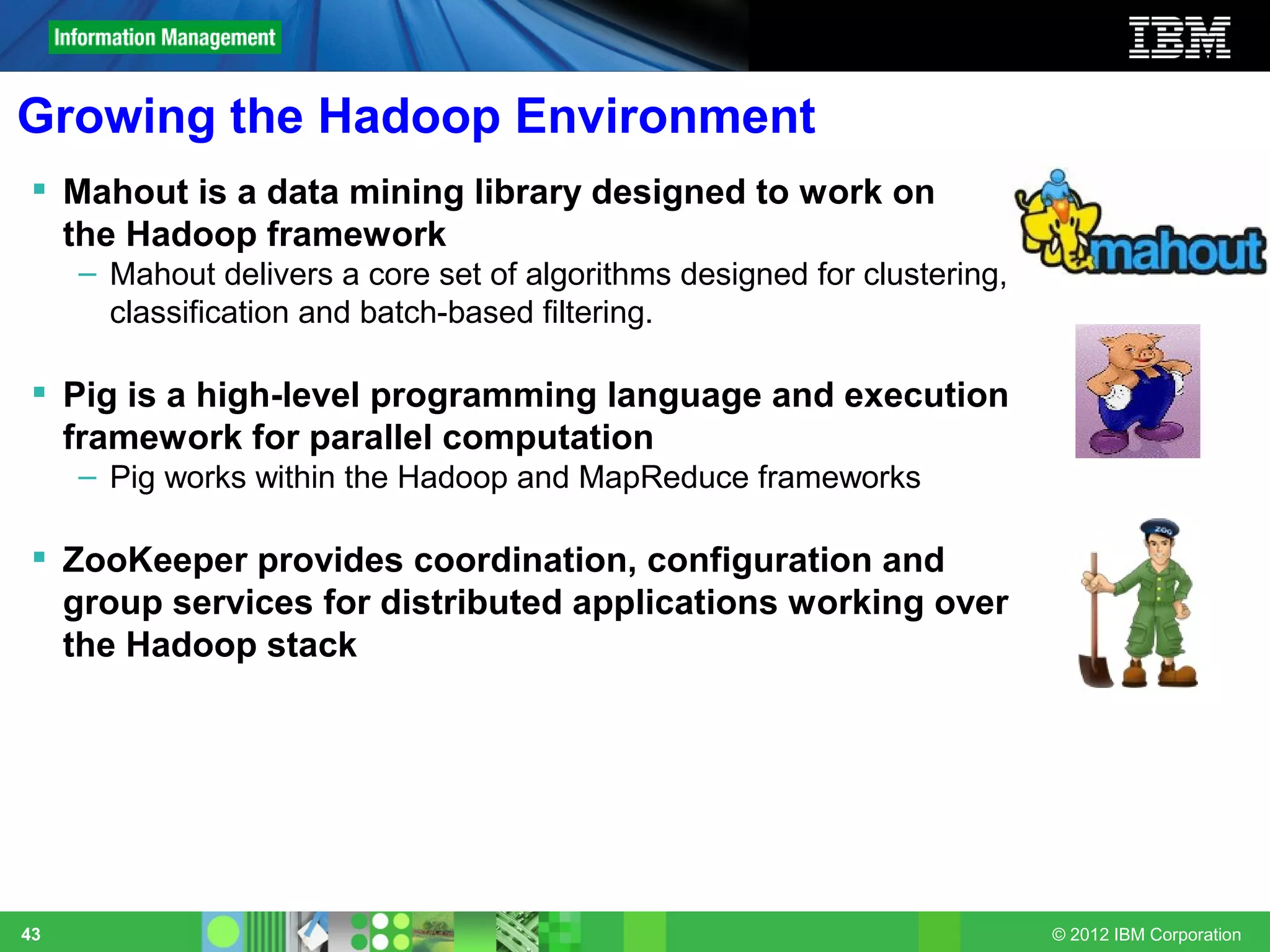 Growing the Hadoop Environment
  Mahout is a data mining library designed to work on
   the Hadoop framework
     – Mahout delivers a core set of algorithms designed for clustering,
       classification and batch-based filtering.

  Pig is a high-level programming language and execution
   framework for parallel computation
     – Pig works within the Hadoop and MapReduce frameworks

  ZooKeeper provides coordination, configuration and
   group services for distributed applications working over
   the Hadoop stack




43                                                                         © 2012 IBM Corporation
 