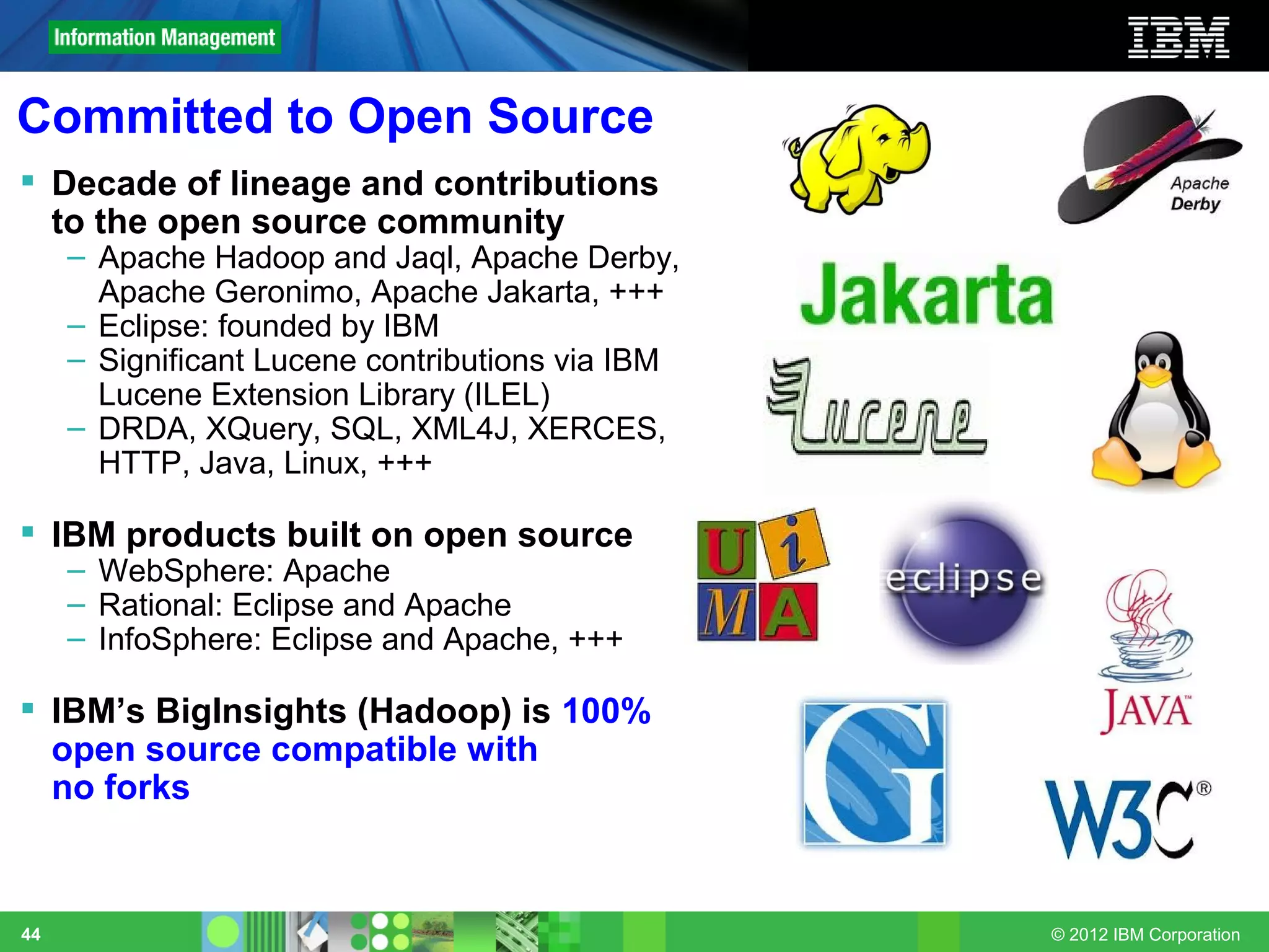 Committed to Open Source
 Decade of lineage and contributions
  to the open source community
     – Apache Hadoop and Jaql, Apache Derby,
       Apache Geronimo, Apache Jakarta, +++
     – Eclipse: founded by IBM
     – Significant Lucene contributions via IBM
       Lucene Extension Library (ILEL)
     – DRDA, XQuery, SQL, XML4J, XERCES,
       HTTP, Java, Linux, +++

 IBM products built on open source
     – WebSphere: Apache
     – Rational: Eclipse and Apache
     – InfoSphere: Eclipse and Apache, +++

 IBM’s BigInsights (Hadoop) is 100%
  open source compatible with
  no forks



44                                                © 2012 IBM Corporation
 