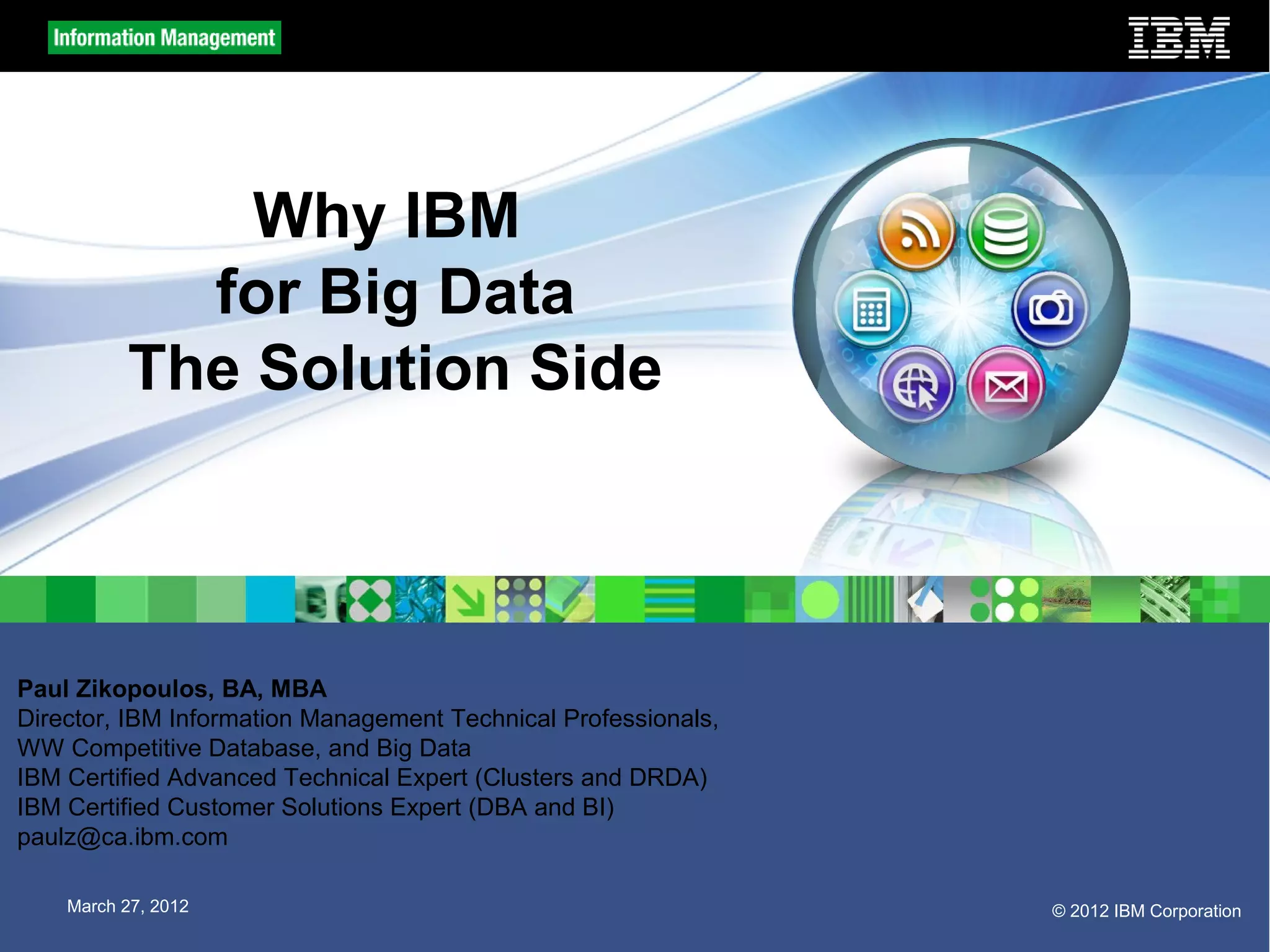 Why IBM
            for Big Data
          The Solution Side



Paul Zikopoulos, BA, MBA
Director, IBM Information Management Technical Professionals,
WW Competitive Database, and Big Data
IBM Certified Advanced Technical Expert (Clusters and DRDA)
IBM Certified Customer Solutions Expert (DBA and BI)
paulz@ca.ibm.com

    March 27, 2012                                              © 2012 IBM Corporation
 