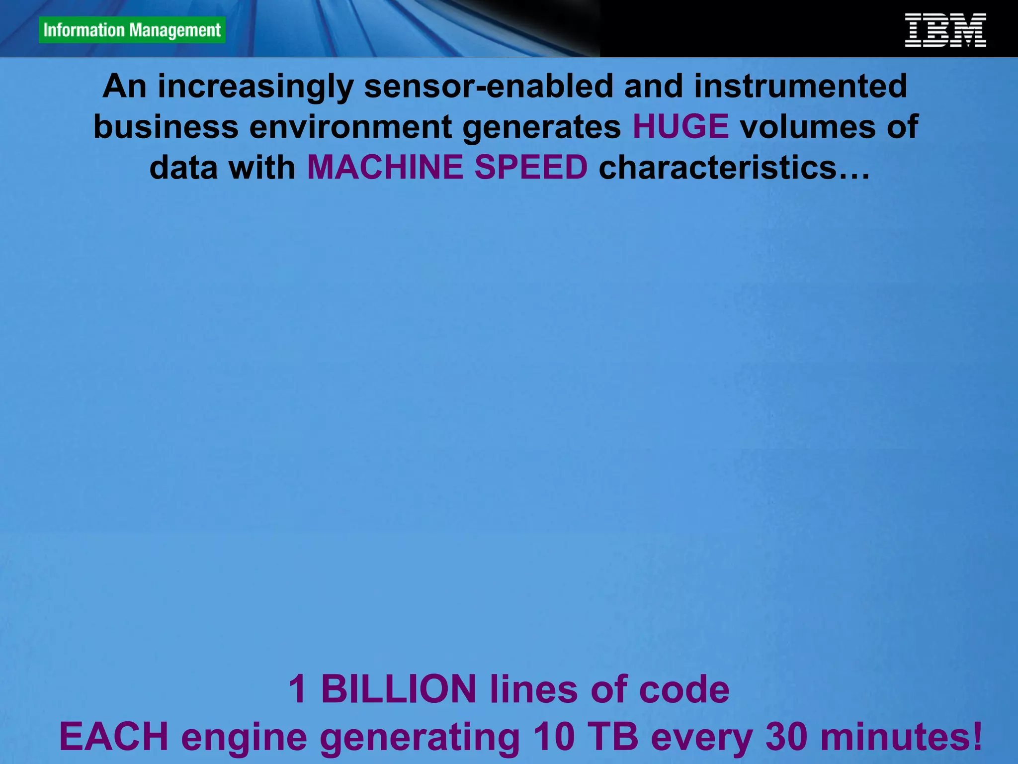 An increasingly sensor-enabled and instrumented
     business environment generates HUGE volumes of
        data with MACHINE SPEED characteristics…




              1 BILLION lines of code
5   EACH engine generating 10 TB every 30 minutes!
                                               © 2012 IBM Corporation
 