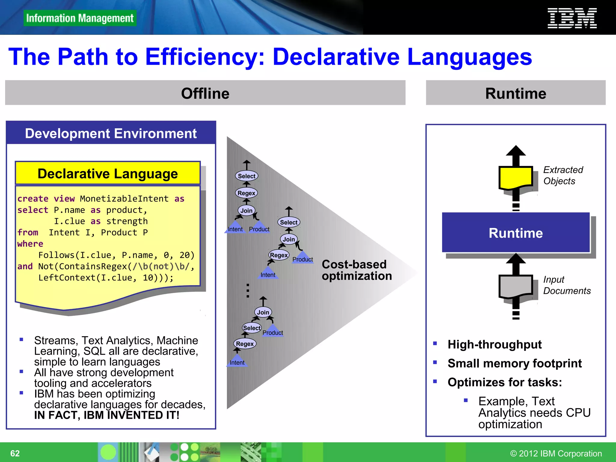 The Path to Efficiency: Declarative Languages
                                Offline                                                               Runtime

     Development Environment

                                                                                                                  Extracted
      Declarative Language
       Declarative Language                  Select
                                                                                                                  Objects
                                             Regex
 create view MonetizableIntent as
 select P.name as product,                    Join
        I.clue as strength                                      Select
 from Intent I, Product P               Intent     Product
                                                                Join
                                                                                                       Runtime
                                                                                                        Runtime
 where
     Follows(I.clue, P.name, 0, 20)                          Regex
                                                                     Product
 and Not(ContainsRegex(/b(not)b/,                                            Cost-based
     LeftContext(I.clue, 10)));                        Intent                  optimization                       Input
                                                 …

                                                                                                                  Documents

                                                      Join

                                                 Select
                                                          Product
  Streams, Text Analytics, Machine         Regex                                              High-throughput
   Learning, SQL all are declarative,
   simple to learn languages              Intent                                               Small memory footprint
  All have strong development
   tooling and accelerators                                                                    Optimizes for tasks:
  IBM has been optimizing
   declarative languages for decades,                                                               Example, Text
   IN FACT, IBM INVENTED IT!                                                                         Analytics needs CPU
                                                                                                     optimization

62                                                                                                         © 2012 IBM Corporation
 