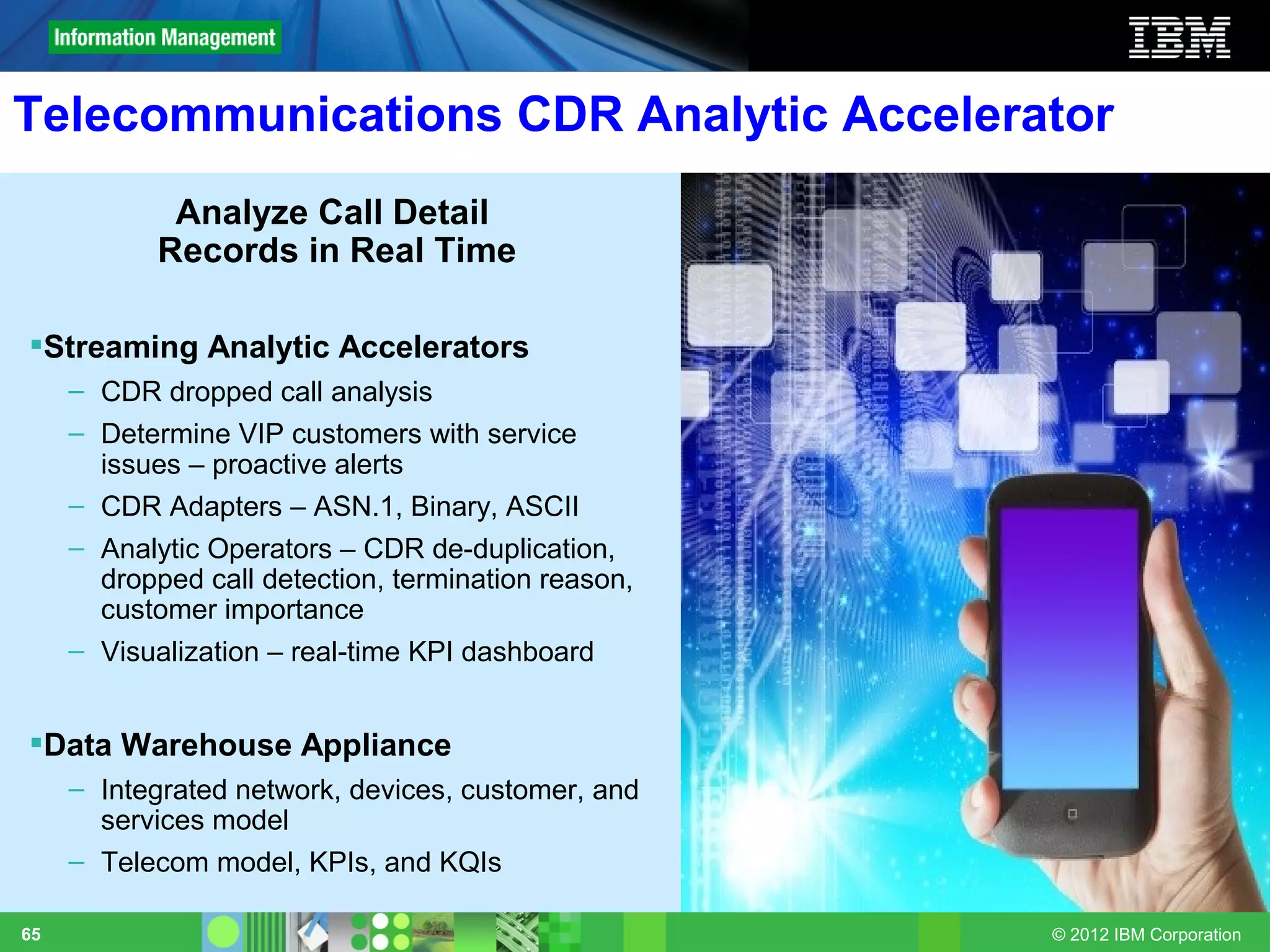 Telecommunications CDR Analytic Accelerator
             Analyze Call Detail
            Records in Real Time

Streaming Analytic Accelerators
     – CDR dropped call analysis
     – Determine VIP customers with service
       issues – proactive alerts
     – CDR Adapters – ASN.1, Binary, ASCII
     – Analytic Operators – CDR de-duplication,
       dropped call detection, termination reason,
       customer importance
     – Visualization – real-time KPI dashboard


Data Warehouse Appliance
     – Integrated network, devices, customer, and
       services model
     – Telecom model, KPIs, and KQIs

65                                                   © 2012 IBM Corporation
 