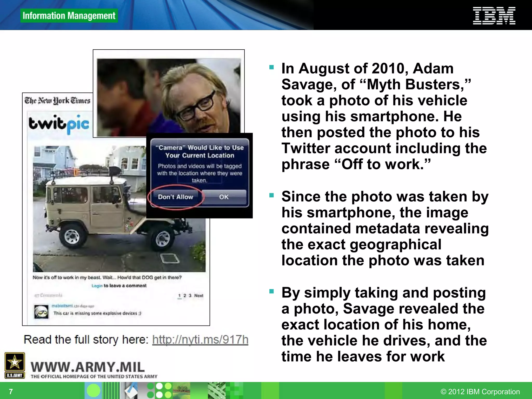  In August of 2010, Adam
      Savage, of “Myth Busters,”
      took a photo of his vehicle
      using his smartphone. He
      then posted the photo to his
      Twitter account including the
      phrase “Off to work.”

     Since the photo was taken by
      his smartphone, the image
      contained metadata revealing
      the exact geographical
      location the photo was taken

     By simply taking and posting
      a photo, Savage revealed the
      exact location of his home,
      the vehicle he drives, and the
      time he leaves for work

7                            © 2012 IBM Corporation
 
