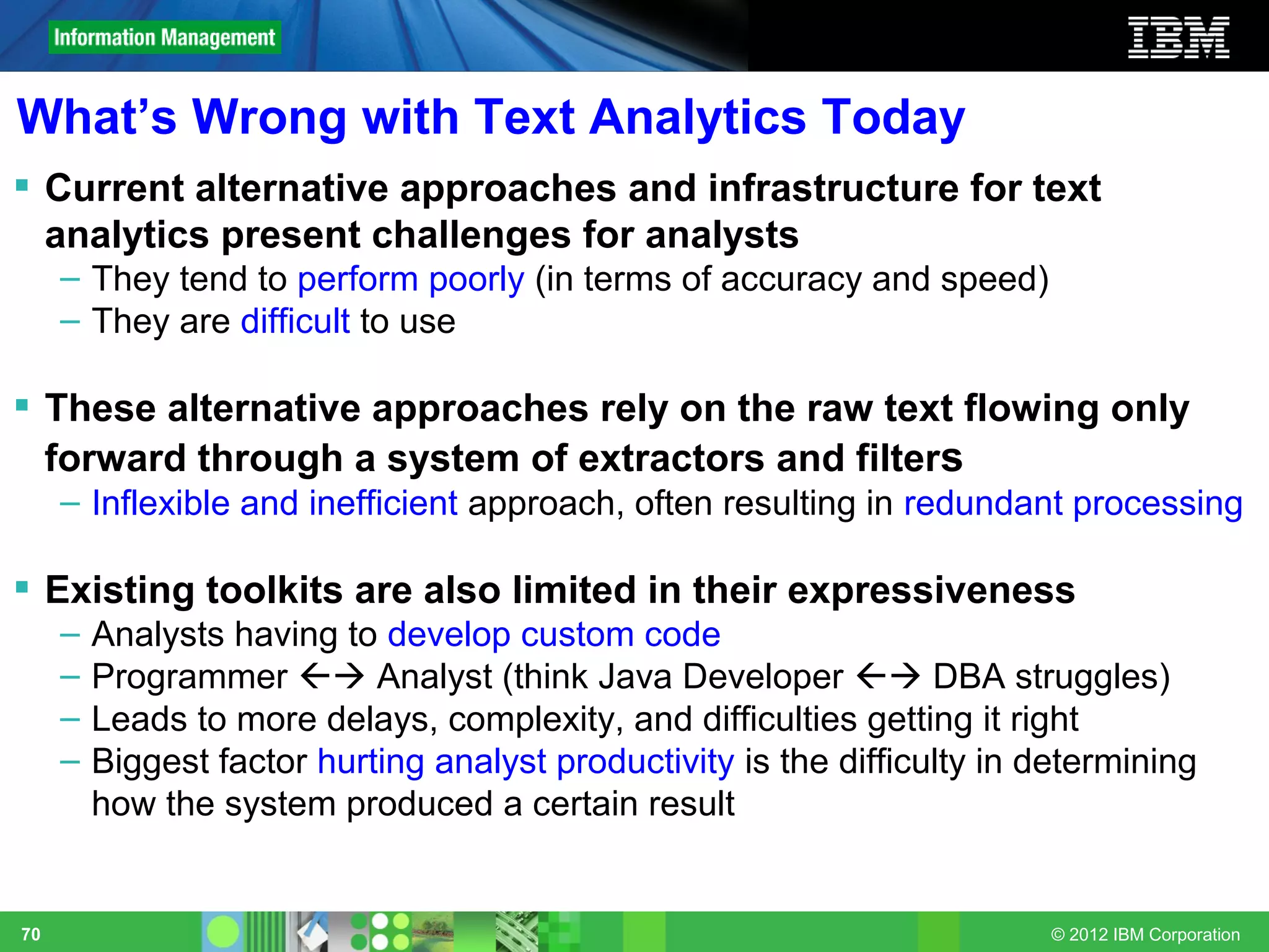 What’s Wrong with Text Analytics Today
 Current alternative approaches and infrastructure for text
  analytics present challenges for analysts
     – They tend to perform poorly (in terms of accuracy and speed)
     – They are difficult to use

 These alternative approaches rely on the raw text flowing only
  forward through a system of extractors and filters
     – Inflexible and inefficient approach, often resulting in redundant processing

 Existing toolkits are also limited in their expressiveness
     –   Analysts having to develop custom code
     –   Programmer  Analyst (think Java Developer  DBA struggles)
     –   Leads to more delays, complexity, and difficulties getting it right
     –   Biggest factor hurting analyst productivity is the difficulty in determining
         how the system produced a certain result


70                                                                        © 2012 IBM Corporation
 