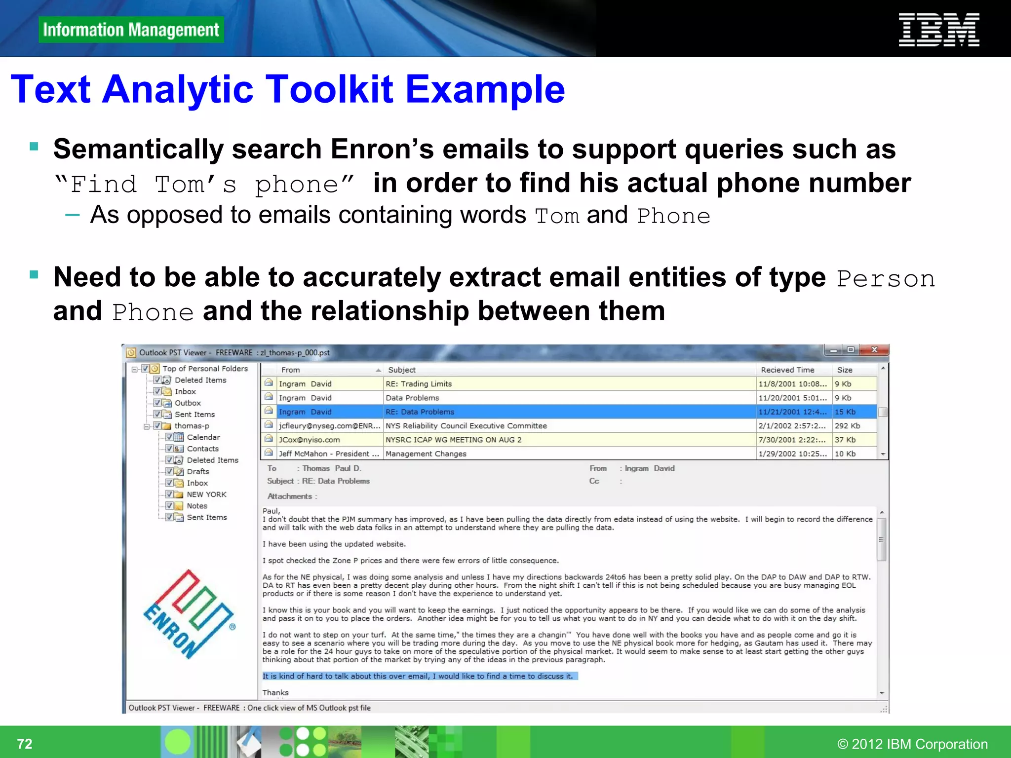 Text Analytic Toolkit Example
  Semantically search Enron’s emails to support queries such as
   “Find Tom’s phone” in order to find his actual phone number
     – As opposed to emails containing words Tom and Phone

  Need to be able to accurately extract email entities of type Person
   and Phone and the relationship between them




72                                                            © 2012 IBM Corporation
 