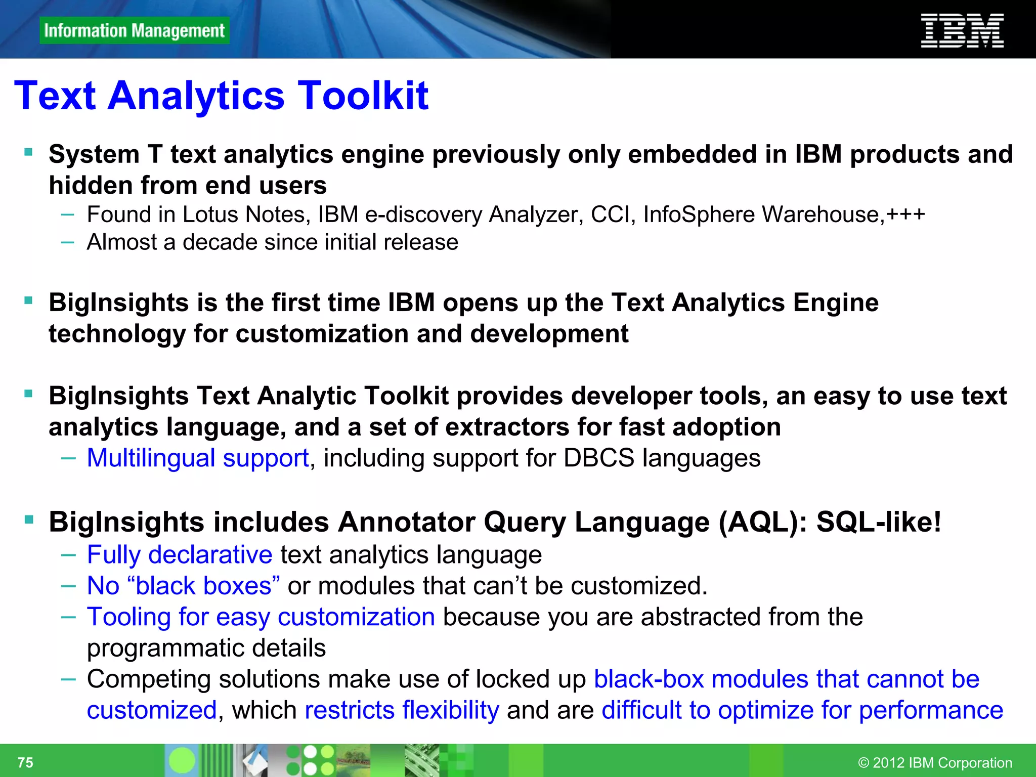 Text Analytics Toolkit
 System T text analytics engine previously only embedded in IBM products and
  hidden from end users
     – Found in Lotus Notes, IBM e-discovery Analyzer, CCI, InfoSphere Warehouse,+++
     – Almost a decade since initial release

 BigInsights is the first time IBM opens up the Text Analytics Engine
  technology for customization and development

 BigInsights Text Analytic Toolkit provides developer tools, an easy to use text
  analytics language, and a set of extractors for fast adoption
   – Multilingual support, including support for DBCS languages

 BigInsights includes Annotator Query Language (AQL): SQL-like!
     – Fully declarative text analytics language
     – No “black boxes” or modules that can’t be customized.
     – Tooling for easy customization because you are abstracted from the
       programmatic details
     – Competing solutions make use of locked up black-box modules that cannot be
       customized, which restricts flexibility and are difficult to optimize for performance
75                                                                            © 2012 IBM Corporation
 