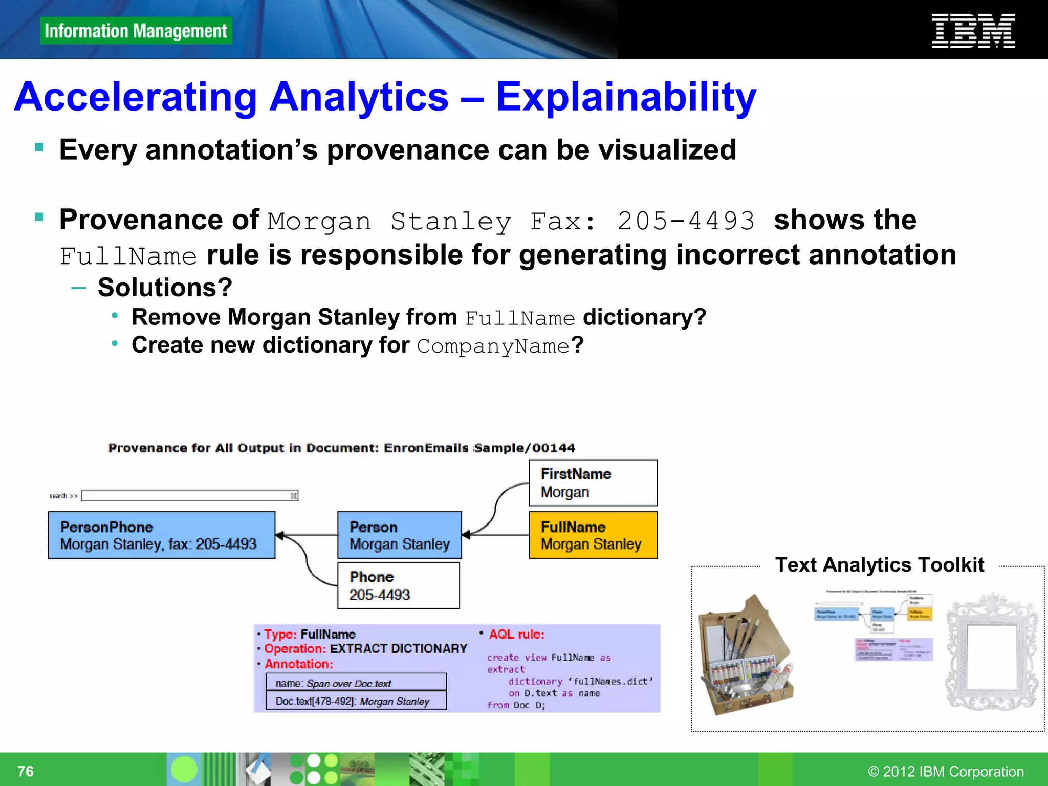 Accelerating Analytics – Explainability
  Every annotation’s provenance can be visualized

  Provenance of Morgan Stanley Fax: 205-4493 shows the
   FullName rule is responsible for generating incorrect annotation
     – Solutions?
       • Remove Morgan Stanley from FullName dictionary?
       • Create new dictionary for CompanyName?




                                                           Text Analytics Toolkit




76                                                                  © 2012 IBM Corporation
 